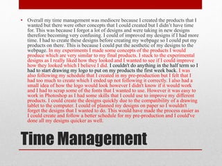 Time Management
• Overall my time management was mediocre because I created the products that I
wanted but there were other concepts that I could created but I didn’t have time
for. This was because I forgot a lot of designs and were taking in new designs
therefore becoming very confusing. I could of improved my designs if I had more
time. I had to create these designs before creating my webpage so I could put my
products on there. This is because I could put the aesthetic of my designs to the
webpage. In my experiments I made some concepts of the products I would
produce which are very similar to my final products. I stuck to the experimental
designs as I really liked how they looked and I wanted to see if I could improve
how they looked which I believe I did. I couldn't do anything in the half term so I
had to start drawing my logo to put on my products the first week back. I was
also following my schedule that I created in my pre-production but I felt that I
had too much to create which I ended up not following it correctly. I also had a
small idea of how the logo would look however I didn't know if it would work
and I had to scrap some of the fonts that I wanted to use. However it was easy to
work in Photoshop as I had some skills that I could use to improve my different
products. I could create the designs quickly due to the compatibility of a drawing
tablet to the computer. I could of planned my designs on paper so I wouldn't
forget the designs that I wanted to do. This would have made the process easier as
I could create and follow a better schedule for my pre-production and I could've
done all my designs quicker as well.
 