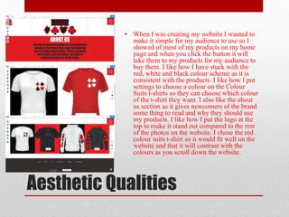 Aesthetic Qualities
• When I was creating my website I wanted to
make it simple for my audience to use so I
showed of most of my products on my home
page and when you click the button it will
take them to my products for my audience to
buy them. I like how I have stuck with the
red, white and black colour scheme as it is
consistent with the products. I like how I put
settings to choose a colour on the Colour
Suits t-shirts so they can choose which colour
of the t-shirt they want. I also like the about
us section as it gives newcomers of the brand
some thing to read and why they should use
my products. I like how I put the logo at the
top to make it stand out compared to the rest
of the photos on the website. I chose the red
colour suits t-shirt so it would fit well on the
website and that it will contrast with the
colours as you scroll down the website.
 