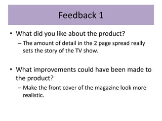 Feedback 1
• What did you like about the product?
– The amount of detail in the 2 page spread really
sets the story of the TV show.
• What improvements could have been made to
the product?
– Make the front cover of the magazine look more
realistic.
 