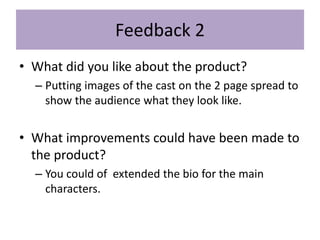 Feedback 2
• What did you like about the product?
– Putting images of the cast on the 2 page spread to
show the audience what they look like.
• What improvements could have been made to
the product?
– You could of extended the bio for the main
characters.
 