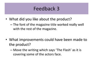 Feedback 3
• What did you like about the product?
– The font of the magazine title worked really well
with the rest of the magazine.
• What improvements could have been made to
the product?
– Move the writing which says ‘The Flash’ as it is
covering some of the actors face.
 