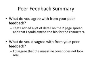 Peer Feedback Summary
• What do you agree with from your peer
feedback?
– That I added a lot of detail on the 2 page spread
and that I could extend the bio for the characters.
• What do you disagree with from your peer
feedback?
– I disagree that the magazine cover does not look
real.
 