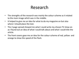 Research
• The strengths of the research was mainly the colour scheme as it related
to the main image which was in the middle.
• It helped to give me an idea for what to do my magazine on but also
where I should place the text.
• The 2 page spread showed me what I could write my chosen TV show on
as I found out an idea of what I could talk about and what I could title the
article.
• The front covers gave me an idea for the colour scheme of red, yellow and
orange to show the speed of the flash.
 