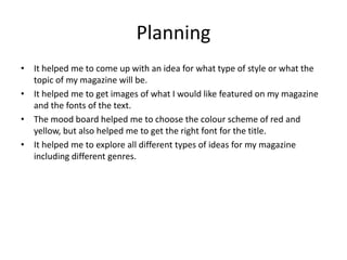 Planning
• It helped me to come up with an idea for what type of style or what the
topic of my magazine will be.
• It helped me to get images of what I would like featured on my magazine
and the fonts of the text.
• The mood board helped me to choose the colour scheme of red and
yellow, but also helped me to get the right font for the title.
• It helped me to explore all different types of ideas for my magazine
including different genres.
 