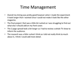 Time Management
• Overall my timing was pretty good however when I made the experiment
it took longer than I wanted since I could not make it look like the other
magazine.
• The final project I feel was a little bit rushed as I was struggling to find out
what else I should add on my front cover.
• The 2 page spread took a bit longer as I had to review a whole TV show to
inform the audience.
• The research was a little rushed I think as I did not really think to much
about it, I think I could add more detail.
 