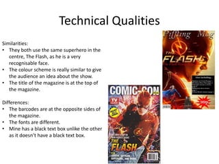Technical Qualities
Similarities:
• They both use the same superhero in the
centre, The Flash, as he is a very
recognisable face.
• The colour scheme is really similar to give
the audience an idea about the show.
• The title of the magazine is at the top of
the magazine.
Differences:
• The barcodes are at the opposite sides of
the magazine.
• The fonts are different.
• Mine has a black text box unlike the other
as it doesn’t have a black text box.
 