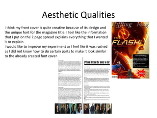 Aesthetic Qualities
I think my front cover is quite creative because of its design and
the unique font for the magazine title. I feel like the information
that I put on the 2 page spread explains everything that I wanted
it to explain.
I would like to improve my experiment as I feel like it was rushed
as I did not know how to do certain parts to make it look similar
to the already created font cover.
 
