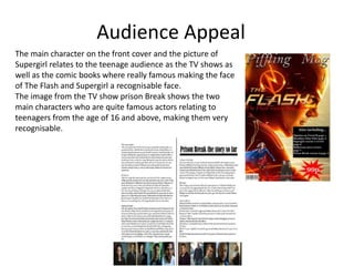 Audience Appeal
The main character on the front cover and the picture of
Supergirl relates to the teenage audience as the TV shows as
well as the comic books where really famous making the face
of The Flash and Supergirl a recognisable face.
The image from the TV show prison Break shows the two
main characters who are quite famous actors relating to
teenagers from the age of 16 and above, making them very
recognisable.
 