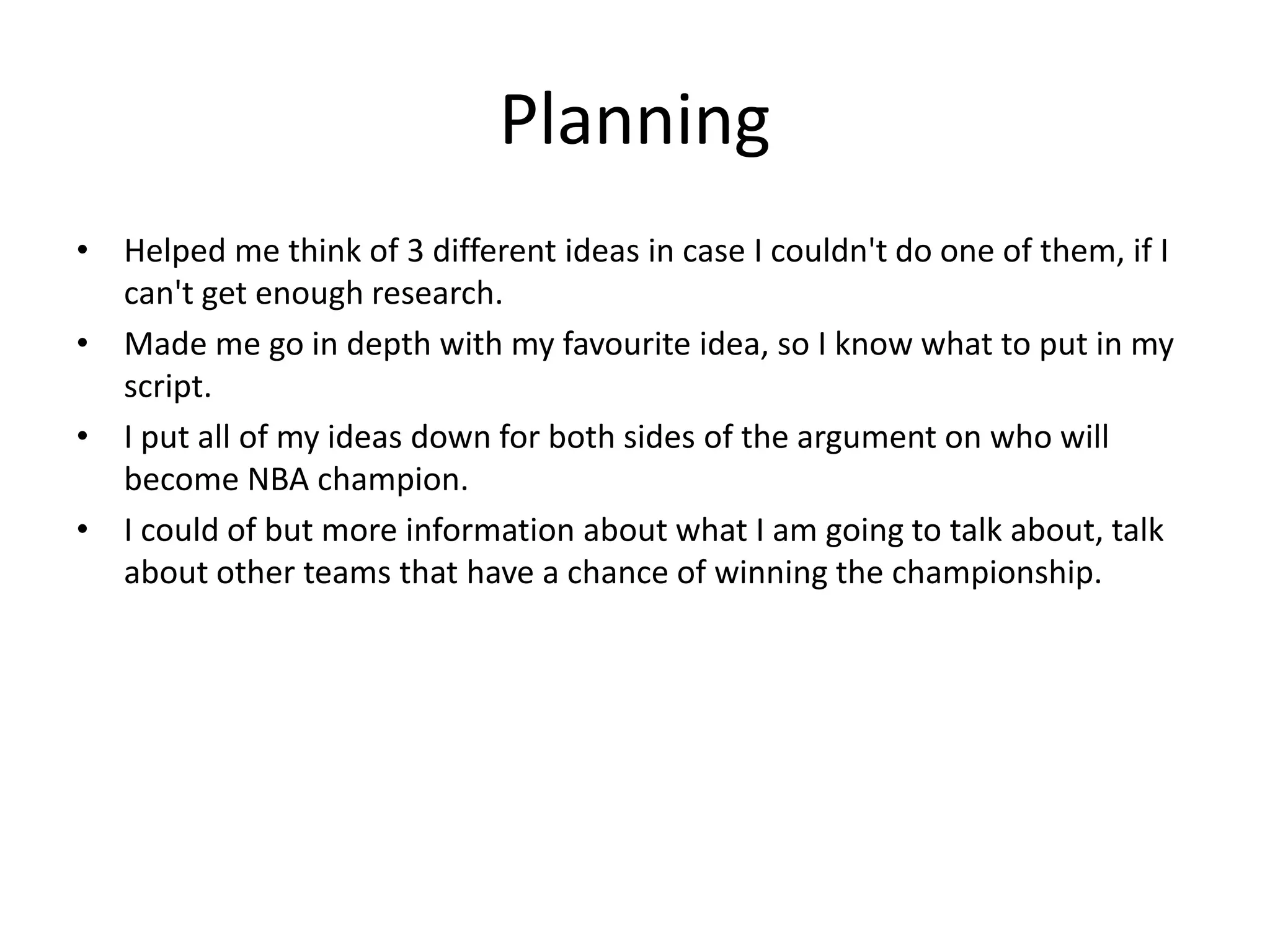Planning
• Helped me think of 3 different ideas in case I couldn't do one of them, if I
can't get enough research.
• Made me go in depth with my favourite idea, so I know what to put in my
script.
• I put all of my ideas down for both sides of the argument on who will
become NBA champion.
• I could of but more information about what I am going to talk about, talk
about other teams that have a chance of winning the championship.
 