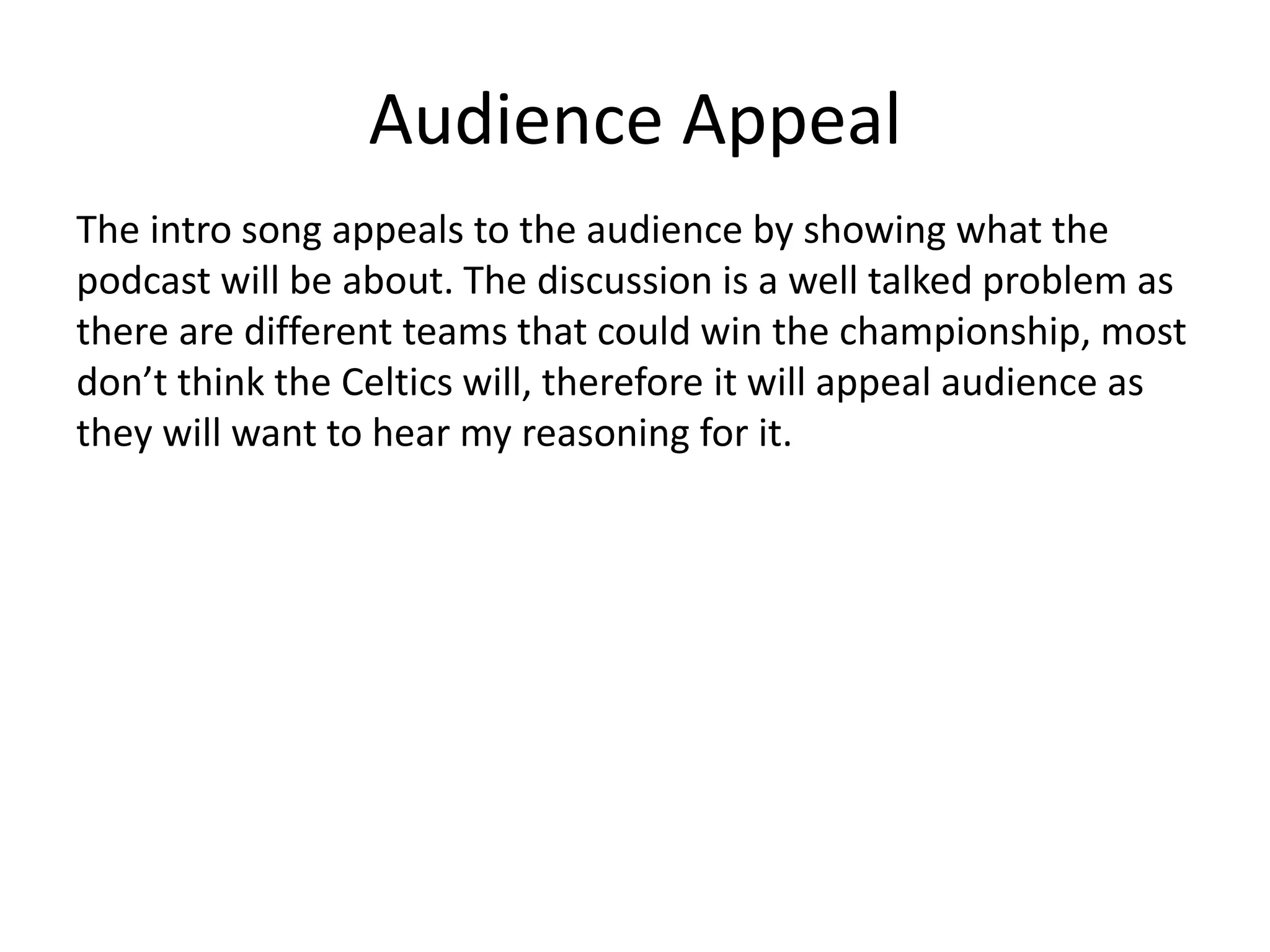 Audience Appeal
The intro song appeals to the audience by showing what the
podcast will be about. The discussion is a well talked problem as
there are different teams that could win the championship, most
don’t think the Celtics will, therefore it will appeal audience as
they will want to hear my reasoning for it.
 