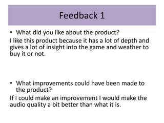 Feedback 1
• What did you like about the product?
I like this product because it has a lot of depth and
gives a lot of insight into the game and weather to
buy it or not.
• What improvements could have been made to
the product?
If I could make an improvement I would make the
audio quality a bit better than what it is.
 