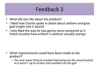 Feedback 3
• What did you like about the product?
• I liked how Charlie spoke in detail about anthem and gave
god insight into is launch
• I also liked the way he two games were compared as it
heled visualise how anthem is without actually seeing i
• What improvements could have been made to the
product?
– The only major thing at needed improving was the sound quality
as it wasn’t up to scratch and sounded not too god
 