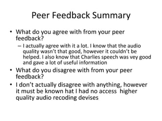 Peer Feedback Summary
• What do you agree with from your peer
feedback?
– I actually agree with it a lot. I know that the audio
quality wasn’t that good, however it couldn’t be
helped. I also know that Charlies speech was vey good
and gave a lot of useful information
• What do you disagree with from your peer
feedback?
• I don’t actually disagree with anything, however
it must be known hat I had no access higher
quality audio recoding devises
 