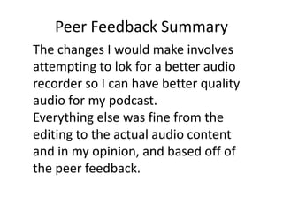 Peer Feedback Summary
The changes I would make involves
attempting to lok for a better audio
recorder so I can have better quality
audio for my podcast.
Everything else was fine from the
editing to the actual audio content
and in my opinion, and based off of
the peer feedback.
 
