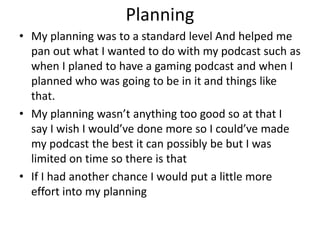 Planning
• My planning was to a standard level And helped me
pan out what I wanted to do with my podcast such as
when I planed to have a gaming podcast and when I
planned who was going to be in it and things like
that.
• My planning wasn’t anything too good so at that I
say I wish I would’ve done more so I could’ve made
my podcast the best it can possibly be but I was
limited on time so there is that
• If I had another chance I would put a little more
effort into my planning
 