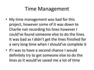 Time Management
• My time management was bad for this
project, however some of it was down to
Charlie not recording his lines however I
could’ve found someone else to do the lines.
It was bad as I didn’t get the lines finished for
a very long time when I should’ve complete it
• If I was to have a second chance I would
definitely try to get someone else to do the
lines as it would’ve saved me a lot of time
 