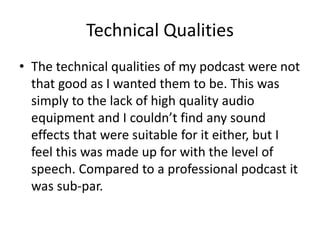 Technical Qualities
• The technical qualities of my podcast were not
that good as I wanted them to be. This was
simply to the lack of high quality audio
equipment and I couldn’t find any sound
effects that were suitable for it either, but I
feel this was made up for with the level of
speech. Compared to a professional podcast it
was sub-par.
 