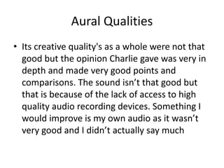 Aural Qualities
• Its creative quality's as a whole were not that
good but the opinion Charlie gave was very in
depth and made very good points and
comparisons. The sound isn’t that good but
that is because of the lack of access to high
quality audio recording devices. Something I
would improve is my own audio as it wasn’t
very good and I didn’t actually say much
 