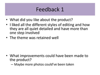 Feedback 1
• What did you like about the product?
• I liked all the different styles of editing and how
they are all quiet detailed and have more than
one step involved
• The theme was retained well
• What improvements could have been made to
the product?
– Maybe more photos could’ve been taken
 