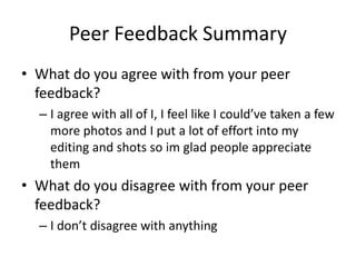Peer Feedback Summary
• What do you agree with from your peer
feedback?
– I agree with all of I, I feel like I could’ve taken a few
more photos and I put a lot of effort into my
editing and shots so im glad people appreciate
them
• What do you disagree with from your peer
feedback?
– I don’t disagree with anything
 