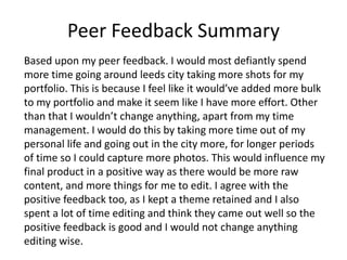 Peer Feedback Summary
Based upon my peer feedback. I would most defiantly spend
more time going around leeds city taking more shots for my
portfolio. This is because I feel like it would’ve added more bulk
to my portfolio and make it seem like I have more effort. Other
than that I wouldn’t change anything, apart from my time
management. I would do this by taking more time out of my
personal life and going out in the city more, for longer periods
of time so I could capture more photos. This would influence my
final product in a positive way as there would be more raw
content, and more things for me to edit. I agree with the
positive feedback too, as I kept a theme retained and I also
spent a lot of time editing and think they came out well so the
positive feedback is good and I would not change anything
editing wise.
 