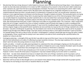 Planning• My planning I feel was strong, because it really helped me discover what I wanted to do/narrow things down. It also allowed me
to plot my main idea down and build on it to create my FMP. A weakness of my research is that at the start I didn’t really know
what I wanted to do, apart from the fact it was photography orientated. This lead to me researching thins which I didn’t really
want to do that was ultimately a waste of time. My layout plans also helped me too. Originally I had plans to use a more
random/scattered layout but when I actually tested it on powerpoint It showed me that’s not actually what I wanted to do, so I
tried out a more organised layout and choose to do that because I thought it looked a lot better. This eventually lead to me laying
out my portfolio this way. Another thing I did in my planning that really helped me out of the informal proposal. When trying it
out, it really helped me visualise/map out what I wanted to do in a lot more detail than I previously though of. For example I
could talk about the sort of things I wanted to capture and what sort of shots I wanted to use such as medium shots or long range
shots. My mood board was fairly poor. It didn’t really have much effect on my portfolio either. This is because I didn’t really think
about the sort of images I wanted at the time so instead I complied a load off loosely tied images to create a moodboard that
didn’t really guide/help me plan my portfolio properly. If I was to do this moodboard again I would look more at portfolio layouts
and less singular images as that would fit what I wanted to do more and help me map out the sort of things I wanted to do a little
bit easier. I also did a mindmap for my planning. This also helped a lot in terms of me deciding what I want to do for my project. It
helped me go through many different things I may have chosen and look at them in more detail and decide if I want to do them.
For example doing a film was an idea of mine, but when I mindmapped it I realised it would take way too long. But when I looked
at photography, I knew I would have fun doing it and I was realistic to be able to finish something like a portfolio before the
deadline so I chose to do that.
• Contingency planning – a strength of this was the fact I was able to map out all the issues I may run into during production and
plan for them beforehand so he odds of it effecting my project would be minimum. The only major weakness of it is he lack of
detail I went into when discussing solutions to issues that my arise
• Health and safety – m health and safety planning helped me understand the risks and dangers of going out into the public and
taking photos of things on roads etc. which I think is a strength as It helped me out in a way. However the detail I went into when
talking about how I can avoid these risks and dangers was very minimal so I think that is a weakness
• Resources and kit list – my kit list was strong because it let me plan out all the equipment and figure out what I needed to use.
However in think I missed off certain pieces of equipment I may have needed making my list short which is a weakness
• Style sheet - my style sheet allowed me to have an in-depth look at the sort of things I wanted to use for my project, such as
colour schemes, editing techniques and shots types. The only weakness to this is that I could only choose 3 things so I couldn’t
explore as many things I would’ve liked to.
• Next time I will try to have an idea thought out so I can research more relevant things and get started with my project quicker.
This lead to me not having as much time as I would’ve liked to on my FMP.
 