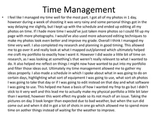 Time Management
• I feel like I managed my time well for the most part. I got all of my photos in 1 day,
however during a week of shooting it was very rainy and some personal things got in the
way delaying me slightly, but I kept up with the schedule and ended up editing all my
photos on time. If I hade more time I would’ve just taken more photos so I could fill up my
page with more photographs. I would've also used more advanced editing techniques to
make my photos look even better and improve my grade. Overall I think I managed my
time very well. I also completed my research and planning in good timing. This allowed
me to go over it and really look at what I mapped out/planned which ultimately helped
me craft my portfolio to exactly how I want it. However I did waste a little bit of time on
research, as I was looking at something's that weren’t really relevant to what I wanted to
do. It also helped me reflect on things I might now have wanted to put into my portfolio
and filter those ideas out. Ultimately my time management allowed me to gather my
ideas properly. I also made a schedule in which I spoke about what in was going to do on
certain days, highlighting what sort of equipment I was going to use, what sort oh photos
I was going to take that day or if I was going to edit instead on that day and what software
I was going to use. This helped me have a basis of how I wanted my fmp to go but I didn’t
stick to it very well and this lead me to actually make my physical portfolio a little bit later
than I wanted, however this wont effect my grade so its not much of an issue. Taking the
pictures on day 3 took longer than expected due to bad weather, but when the sun did
come out and when it did in got a lot of shots in one go which allowed me to spend more
time on aother things instead of waiting for the weather to improve.
 