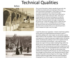 Technical Qualities
Before
This is one of the photos I edited, arguably the best edit I did.
Its edited very heavily with some layering of effects and
some actual photo manipulation. I tried to give it on old look
so I made it more grainy with a sepia look through a
multitude of adjustments. I then used a clone stamp tool to
remove the vans to make it look even older. I did a lot of
tampering with the saturation and exposure to make the
whites etc stand out more too, which I feel enhanced the
sepia effect. The actual location and angle is important for
this picture too. I chose this location, which is under the train
station in leeds, as it has a mid 1800;s feel to it because of
the way the arches look and how old the bricks are. To take
this shot I had to actually climb up to an elevated point but I
think it allowed me to get a very nice angle.
I used this photo was inspiration. I tried to match the qualities
of this photo my using Photoshop techniques to edit it. I
started by adding more noise to give my own photo a grainy
effect similar to the one below. I then increased the brightness
and exposure to make the day seem brighter within the photo,
whilst simultaneously making it seem more washed and old,
similar to the photo at the bottom. I also used the clone
stamp too to get rid of any modern looking things within my
photo such as cars and large industrial signs. In my opinion,
using this tool was fairly easy but it just took a long time to do
as I had to mask a lot of small detailed parts of the photo, like
the fencing and shadows. I feel like my own photo look
professional and good quality because my clone stamping was
very thought out and precise, and I feel like the level of noise
creates the perfect amount of grain on the image. I feel like I
could’ve made the sepia effect stand out more though by
changing the hue of the image to a more brownish colour.
 