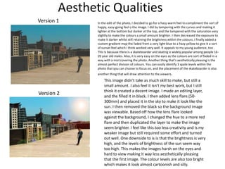 Aesthetic Qualities
Version 1
Version 2
In the edit of the photo, I decided to go for a hazy warm feel to compliment the sort of
happy, easy-going feel o the image. I did by tampering with the curves and making it
lighter at the bottom but darker at the top, and the tampered with the saturation very
slightly to make the colours a small amount brighter. I then decreased the exposure to
make it darker whilst still retaining the brightness within the colours. I finally added a
custom gradient map the faded from a very light blue to a hazy yellow to give it a sort
of sunset feel which I think worked very well. It appeals to my young audience, too .
This is because there is a skateboarder and skating is widely popular among people 16-
20 year old males. Also, it is very easy on the eyes as the colours are sort of faded in a
way with a mist covering the photo. Another thing that’s aesthetically pleasing is the
almost perfect division of colours. You can easily identify 3 spate levels within the
photo that you can choose to focus on, and the placement of the skateboarder is also
another thing that will draw attention to the viewers.
This image didn’t take as much skill to make, but still a
small amount. I also feel it isn’t my best work, but I still
think it created a decent image. I made an editing layer,
and the filled it in black. I then added lens flare (50-
300mm) and placed it in the sky to make it look like the
sun. I then removed the black so the background image
was viewable. Based off how the lens flare looked
against the background, I changed the hue to a more red
flare and then duplicated the layer to make the image
seem brighter. I feel like this too less creativity and is my
weaker image but still required some effort and turned
out well. One downside to is is that the brightness is very
high, and the levels of brightness of the sun seem way
too high. This makes the images harsh on the eyes and
hard to view making it way less aesthetically pleasing
that the first image. The colour levels are also too bright
which makes it look almost cartoonish and silly.
 