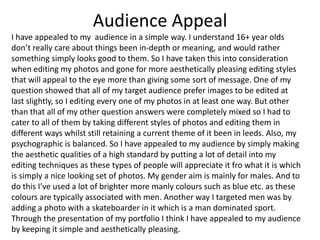 Audience Appeal
I have appealed to my audience in a simple way. I understand 16+ year olds
don’t really care about things been in-depth or meaning, and would rather
something simply looks good to them. So I have taken this into consideration
when editing my photos and gone for more aesthetically pleasing editing styles
that will appeal to the eye more than giving some sort of message. One of my
question showed that all of my target audience prefer images to be edited at
last slightly, so I editing every one of my photos in at least one way. But other
than that all of my other question answers were completely mixed so I had to
cater to all of them by taking different styles of photos and editing them in
different ways whilst still retaining a current theme of it been in leeds. Also, my
psychographic is balanced. So I have appealed to my audience by simply making
the aesthetic qualities of a high standard by putting a lot of detail into my
editing techniques as these types of people will appreciate it fro what it is which
is simply a nice looking set of photos. My gender aim is mainly for males. And to
do this I’ve used a lot of brighter more manly colours such as blue etc. as these
colours are typically associated with men. Another way I targeted men was by
adding a photo with a skateboarder in it which is a man dominated sport.
Through the presentation of my portfolio I think I have appealed to my audience
by keeping it simple and aesthetically pleasing.
 
