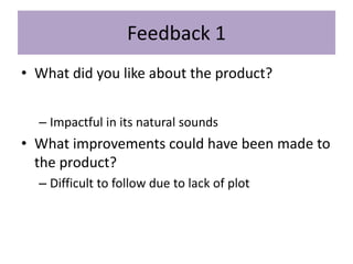 Feedback 1
• What did you like about the product?
– Impactful in its natural sounds
• What improvements could have been made to
the product?
– Difficult to follow due to lack of plot
 