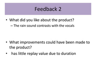 Feedback 2
• What did you like about the product?
– The rain sound contrasts with the vocals
• What improvements could have been made to
the product?
• has little replay value due to duration
 
