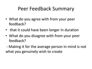 Peer Feedback Summary
• What do you agree with from your peer
feedback?
• that it could have been longer in duration
• What do you disagree with from your peer
feedback?
- Making it for the average person in mind is not
what you genuinely wish to create
 