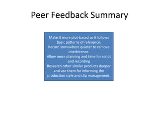 Peer Feedback Summary
Make it more plot-based so it follows
basic patterns of reference.
Record somewhere quieter to remove
interference.
Allow more planning and time for script
and recording
Research other similar products deeper
and use them for informing the
production style and clip management.
 