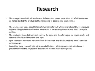 Research
• The strength was that it allowed me to in layout and spawn some ideas in definitive context
ad hence it aided the product as I had the audio to base upon a clear outline.
• The weaknesses was a possible lack of diversity in format which means I could have improved
my selectivity process which would have led to a lot less singular structure and a clear plot
outline.
• The products I looked at were not entirely the same and therefore gave me mixed results and
I should have focused more on one type.
• I got a sense of mood and narrative from the research and this inspired me when I came to
write my own.
• I would do more research into using sound effects as I felt these were not suited once I
placed them into the project but it could have made it more atmospheric.
 