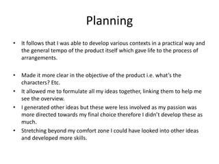 Planning
• It follows that I was able to develop various contexts in a practical way and
the general tempo of the product itself which gave life to the process of
arrangements.
• Made it more clear in the objective of the product i.e. what’s the
characters? Etc.
• It allowed me to formulate all my ideas together, linking them to help me
see the overview.
• I generated other ideas but these were less involved as my passion was
more directed towards my final choice therefore I didn’t develop these as
much.
• Stretching beyond my comfort zone I could have looked into other ideas
and developed more skills.
 