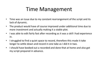 Time Management
• Time was an issue due to my constant rearrangement of the script and its
lack of dynamic.
• The product would have of course improved under additional time due to
more investment and actually making it a stable plot.
• I was able to edit fairly fast after recording as it was a skill I had experience
in.
• I struggled to find a quiet space to record, therefore this made it take
longer to settle down and record in one take as I did it in two.
• I should have booked out a recorded and done that at home and also got
my script prepared in advance.
 