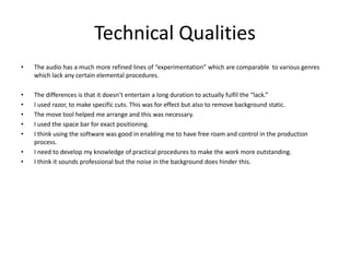 Technical Qualities
• The audio has a much more refined lines of “experimentation” which are comparable to various genres
which lack any certain elemental procedures.
• The differences is that it doesn’t entertain a long duration to actually fulfil the “lack.”
• I used razor, to make specific cuts. This was for effect but also to remove background static.
• The move tool helped me arrange and this was necessary.
• I used the space bar for exact positioning.
• I think using the software was good in enabling me to have free roam and control in the production
process.
• I need to develop my knowledge of practical procedures to make the work more outstanding.
• I think it sounds professional but the noise in the background does hinder this.
 