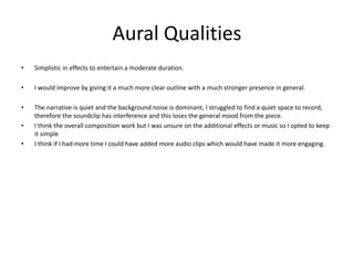 Aural Qualities
• Simplistic in effects to entertain a moderate duration.
• I would improve by giving it a much more clear outline with a much stronger presence in general.
• The narrative is quiet and the background noise is dominant, I struggled to find a quiet space to record,
therefore the soundclip has interference and this loses the general mood from the piece.
• I think the overall composition work but I was unsure on the additional effects or music so I opted to keep
it simple
• I think if I had more time I could have added more audio clips which would have made it more engaging.
 
