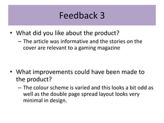 Feedback 3
• What did you like about the product?
– The article was informative and the stories on the
cover are relevant to a gaming magazine
• What improvements could have been made to
the product?
– The colour scheme is varied and this looks a bit odd as
well as the double page spread layout looks very
minimal in design.
 