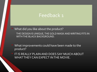 Feedback 1
• What did you like about the product?
THE DESIGN IS UNIQUE,THE GOLD MASK ANDWRITING FITS IN
WITHTHE BLACK BACKGROUND.
• What improvements could have been made to the
product?
• IT IS REALLY PLAIN AND DOES SAY MUICH ABOUT
WHATTHEY CAN EXPECT INTHE MOVIE.
 