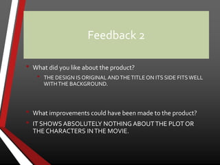 Feedback 2
• What did you like about the product?
• THE DESIGN IS ORIGINAL ANDTHETITLEON ITS SIDE FITSWELL
WITHTHE BACKGROUND.
• What improvements could have been made to the product?
• IT SHOWS ABSOLUTELY NOTHING ABOUTTHE PLOT OR
THE CHARACTERS INTHE MOVIE.
 