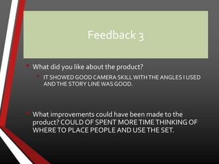 Feedback 3
• What did you like about the product?
• IT SHOWEDGOOD CAMERA SKILLWITHTHE ANGLES I USED
ANDTHE STORY LINEWAS GOOD.
• What improvements could have been made to the
product? COULD OF SPENT MORETIMETHINKING OF
WHERETO PLACE PEOPLE AND USETHE SET.
 