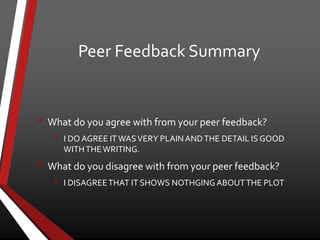 Peer Feedback Summary
• What do you agree with from your peer feedback?
• I DOAGREE ITWASVERY PLAINANDTHE DETAIL IS GOOD
WITHTHEWRITING.
• What do you disagree with from your peer feedback?
• I DISAGREETHAT IT SHOWS NOTHGINGABOUTTHE PLOT
 