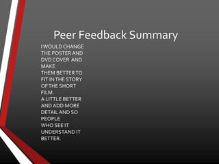 Peer Feedback Summary
IWOULD CHANGE
THE POSTERAND
DVD COVER AND
MAKE
THEM BETTERTO
FIT INTHE STORY
OFTHE SHORT
FILM.
A LITTLE BETTER
AND ADD MORE
DETAIL AND SO
PEOPLE
WHO SEE IT
UNDERSTAND IT
BETTER.
 