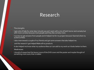 Research
• The strengths
• I got a lot of help for what idea I should use and I went with a mix of both horror and comedy but
with more comedy because most people said they like comedy more.
• I surveys to get answers from people and it helped me for my project because I learned what my
audience liked.
• I also interviewed a couple of my friends and got some answers that also helped me.
• and the research I got helped Make all my products
• It also helped me know what my audience likes so I can add to my work so it looks better to them.
• Weaknesses
• I should of researched the layout more of the DVD cover and the poster and maybe thought of
something more scary than a stalker
 