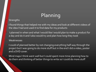 Planning
• Strengths
• I found things that helped me with my ideas and look at different videos of
the idea I had and used it to find data for my products
• I planned in when and what I would like I would plan to make a product for
a day and do it and I also would try and plan how long they took
• Weaknesses
• I could of planned better by not changing everything half way through the
project but I was going to do more stuff but in the end I did a video, poster
and a DVD cover.
• Mind maps I think went well but I could spent more time planning how to
do them and thinking of better things to write so I could do more stuff
 