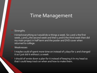 Time Management
• Strengths
• I timed everything so I would do w things a week. So 1 and 2 the first
week, 3 and 4 the second week and then 5 and 6 the third week then did
my main project in half term and the poster and DVD cover when
returned to college.
• Weaknesses
• I maybe could of spent more time on instead of 3 days for 2 and changed
it so I just did it without 2 a week
• I should of wrote down a plan for it instead of keeping it In my head so
that I could keep track on when and how to make them.
 