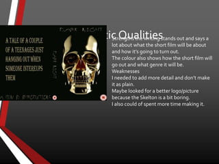 Aesthetic QualitiesStrengths the writing stands out and says a
lot about what the short film will be about
and how it’s going to turn out.
The colour also shows how the short film will
go out and what genre it will be.
Weaknesses
I needed to add more detail and don’t make
it as plain.
Maybe looked for a better logo/picture
because the Skelton is a bit boring.
I also could of spent more time making it.
 
