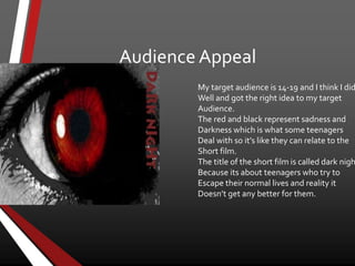 Audience Appeal
My target audience is 14-19 and I think I did
Well and got the right idea to my target
Audience.
The red and black represent sadness and
Darkness which is what some teenagers
Deal with so it’s like they can relate to the
Short film.
The title of the short film is called dark nigh
Because its about teenagers who try to
Escape their normal lives and reality it
Doesn’t get any better for them.
 